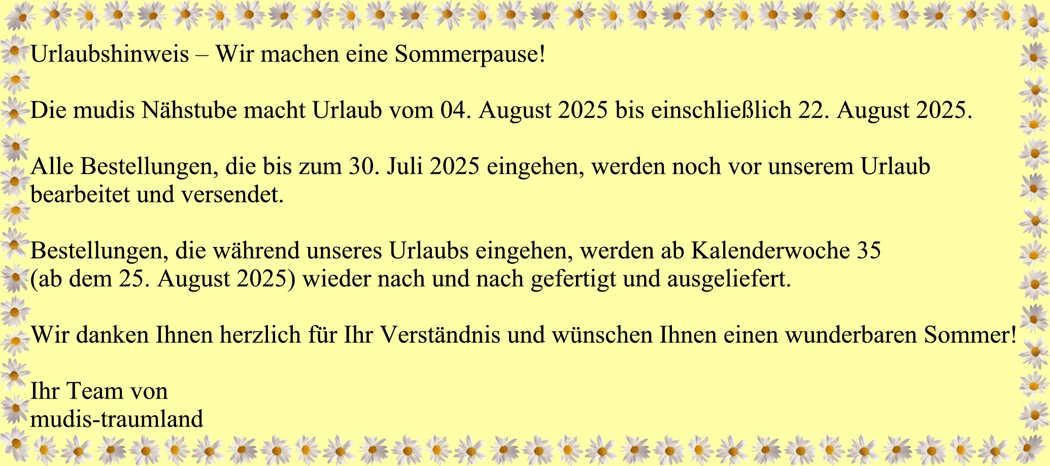 Urlaubshinweis – Wir machen eine Sommerpause!  Die mudis Nhstube macht Urlaub vom 04. August 2025 bis einschlielich 22. August 2025.  Alle Bestellungen, die bis zum 30. Juli 2025 eingehen, werden noch vor unserem Urlaub bearbeitet und versendet.  Bestellungen, die whrend unseres Urlaubs eingehen, werden ab Kalenderwoche 35 (ab dem 25. August 2025) wieder nach und nach gefertigt und ausgeliefert.  Wir danken Ihnen herzlich fr Ihr Verstndnis und wnschen Ihnen einen wunderbaren Sommer!  Ihr Team von mudis-traumland